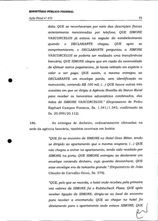 MINISTÉRIO PÚBLICO FEDERAL

    Ação Penal n° 470                                                       93

                 data; QUE se reconheceram por meio das descrições fisicas
                 anteriormente mencionadas por telefone; QUE SIMONE
                  VASCONCELOS já estava no saguão do estabelecimento
                 quando     o   DECLARANTE        chegou;   QUE     após    se

                 cumprimentarem, o DECLARANTE perguntou a SIMONE
                  VASCONCELOS se poderia ser realizada uma transferência
                  bancária; QUE SIMONE alegou que em razão da necessidade
                _de efetuar outros pagamentos, já havia retirado em espécie o
                  valor a ser pago; QUE assim, a mesma entregou ao


•                 DECLARANTE um envelope pardo, sem identificação ou
                  manuscrito, contendo R$ 100 mil; (... ) QUE houve outras três
                  ocasiões em que se dirigiu à Agência Brasília do Banco Rural

                 para receber os honorários advocatícios combinados, das
                  mãos de SIMONE VASCONCELOS.» (Depoimento de Pedro

                  Raphae1 Campos Fonseca, fls. 1.341/1.342, confirmado ás
                  fls. 20.099/20.112).


    186.            As entregas de dinheiro, ordinariamente efetuadas na
    sede da agência bancária, também ocorriam em hotéis:




•                 "QUE foi ao encontro de SIMONE no Hotel Gran Bittar, tendo
                  se dirigido ao apartamento que a mesma ocupava; (.. .) QUE

                  não chegou a entrar no apartamento, tendo sido recebido por
                  SIMONE na porta; QUE SIMONE entregou ao declarante um
                  envelope contendo dinheiro, cuja quantia desconhece; QUE
                  esse envelope era de tamanho grande." (Depoimento de João

                  Cláudio de Carvalho Genú, fls. 579).

                  "QUE, pelo que se recorda, o hotel onde recebeu pela primeira
                  vez valores de SIMONE foi o Kubitscheck Plaza; QUE após
                  receber ligação de SIMONE, dirigiu-se ao local do encontro
                  para receber a encomenda; QUE ao chegar no hotel foi
                  dirotamen" paro a aparl=enta =de esta~ SIMONE;           tJ
 