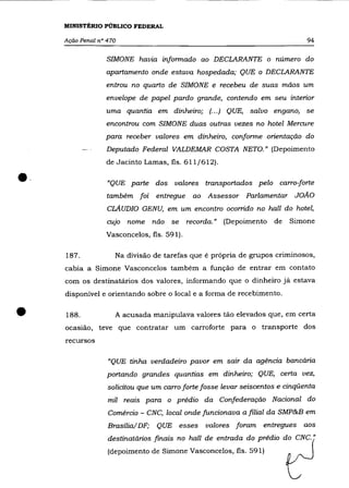 MINISTÉRIO PÚBLICO FEDERAL

     Ação Penal n° 470                                                         94

                   SIMONE havia informado ao DECLARANTE o número do
                   apartamento onde estava hospedada; QUE o DECLARANTE
                  entrou no quarto de SIMONE e recebeu de suas mãos um
                  envelope de papel pardo grande, contendo em seu interior
                  uma quantia em dinheiro; (... ) QUE, salvo engano, se
                  encontrou com SIMONE duas outras vezes no hotel Mercure
                  para receber valores em dinheiro, conforme orientação do
                   Deputado Federal VALDEMAR COSTA NETO.» (Depoimento
                  de Jacinto Lamas, fls. 611/612) .


••                 "QUE parte dos
                   também foi
                                        valores transportados pelo carro-forte
                                   entregue   ao   Assessor Parlamentar JOÃO
                   CLAUDIO GENU, em um encontro ocorrido no haIl do hotel,
                   cujo nome não se recorda.» (Depoimento de              Simone
                  Vasconcelos, fls. 591).

     187.            Na divisão de tarefas que é própria de grupos criminosos,
     cabia a Simone Vasconcelos também a função de entrar em contato
     com os destinatários dos valores, informando que o dinheiro já estava
     disponível e orientando sobre o local e a forma de recebimento .


•    188.            A acusada manipulava valores tão elevados que, em certa
     ocasião, teve que contratar um carroforte para o transporte dos
     recursos

                   "QUE tinha verdadeiro pavor em sair da agência bancária
                   portando grandes quantias em dinheiro; QUE, certa vez,
                   solicitou que um carro forte fosse levar seiscentos e cinqüenta
                   mil reais para o prédio da Confederação Nacional do
                   Comércio - CNC, local onde funcionava a filial da SMP&B em
                   Brasília/ DF;   QUE esses       valores foram   entregues aos
                   destinatários finais no haIl de entrada do prédio do CNC."
                   (depoimento de Simone Vasconcelos, fls. 591)
 
