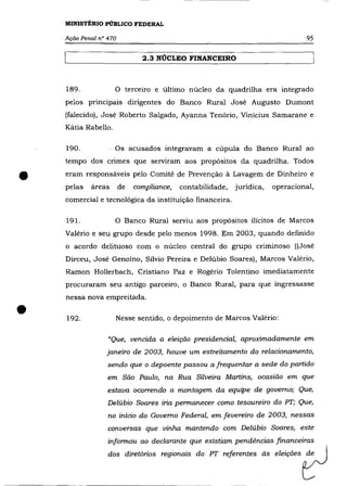 MINISTÉRIO PÚBLICO FEDERAL

    Ação Penal n° 470                                                               95

                               2.3 NÚCLEO FINANCEIRO



    189.             o   terceiro e último núcleo da quadrilha era integrado
    pelos principais dirigentes do Banco Rural José Augusto Dumont
    (falecido), José Roberto Salgado, Ayanna Tenório, Vinícius Samarane e
    Kátia Rabello.

    190.             Os acusados integravam a cúpula do Banco Rural ao
    tempo dos crimes que serviram aos propósitos da quadrilha. Todos


•   eram responsáveis pelo Comitê de Prevenção á Lavagem de Dinheiro e
    pelas   áreas       de   compliance,   contabilidade,
    comercial e tecnológica da instituição financeira.
                                                            jurídica,    operacional,



    191.             o   Banco Rural serviu aos propósitos ilícitos de Marcos
    Valéria e seu grupo desde pelo menos 1998. Em 2003, quando definido
    o acordo delituoso com o núcleo central do grupo criminoso ((José
    Dirceu, José Genoíno, Sílvio Pereira e Delúbio Soares), Marcos Valério,
    Ramon Hollerbach, Cristiano Paz e Rogério Tolentino imediatamente
    procuraram seu antigo parceiro, o Banco Rural, para que ingressasse
    nessa nova empreitada .


•   192.             Nesse sentido, o depoimento de Marcos Valério:

                  "Que, vencida a eleição presidencial, aproximadamente em
                 janeiro de 2003, houve um estreitamento do relacionamento,
                  sendo que o depoente passou a frequentar a sede do partido
                  em São Paulo, na Rua Silveira Martins, ocasião em que
                  estava ocorrendo a montagem da equipe de governo; Que,
                  Delúbio Soares iria permanecer como tesoureiro do PT; Que,
                  no início do Governo Federal, em fevereiro de 2003, nessas
                  conversas que vinha mantendo com Delúbio Soares, este
                  informou ao declarante que existiam pendências financeiras
                  d~     d..  tóri~ ~giona~    da Pr   ~fe~nt"      ás   ele;ções   tJ
 