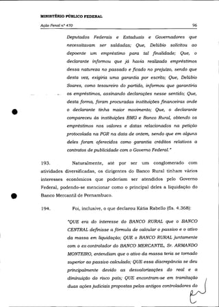 MINISTÉRIO PÚBLICO FEDERAL

    Ação Penal nO 470                                                            96

                 Deputados Federais e       Estaduais e       Governadores que
                 necessitavam ser saldadas; Que,            Delúbio solicitou ao
                 depoente um empréstimo para tal finalidade;            Que,     o
                 declarante informou que já havia realizado empréstimos
                 dessa natureza no passado e ficado no prejuízo, sendo que
                 desta vez, exigiria uma garantia por escrito; Que, Delúbio
                  Soares, como tesoureiro do partido, informou que garantiria
                 os-empréstimos, assinando declarações nesse sentido; Que,
                  desta forma, foram procuradas instituições financeiras onde


•                o declarante tinha maior movimento; Que, o declarante
                  compareceu às instituições BMG e Banco Rural, obtendo os
                 empréstimos nos valores e datas relacionados na petição
                 protocolada na PGR na data de ontem, sendo que em alguns
                  deles foram oferecidos como garantia créditos relativos a
                  contratos de publicidade com o Governo Federal. »

    193.            Naturalmente,    até   por   ser   um    conglomerado   com
    atividades diversificadas, os dirigentes do Banco Rural tinham vários
    interesses econômicos que poderiam ser atendidos pelo Governo
    Federal, podendo-se mencionar como o principal deles a liquidação do


•   Banco Mercantil de Pernambuco.

    194.            Foi, inclusive, o que declarou Kátia Rabello (fls. 4.368):

                  "QUE era do interesse do BANCO RURAL que o BANCO
                  CENTRAL definisse a fórmula de calcular o passivo e o ativo
                  da massa em liquidação; QUE o BANCO RURAL juntamente
                  com o ex-controlador do BANCO MERCANTIL, Sr. ARMANDO
                  MONTEIRO, entendiam que o ativo da massa teria se tomado
                  superior ao passivo calculado; QUE essa discrepância se deu
                  principalmente devido as desvalorizações do real e a
                  diminuição do risco país; QUE encontram-se em tramitação
                  duas ações judiciais propostas pelos antigos controladores do
 