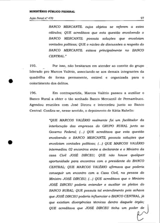 MINISTÉRIO PÚBLICO FEDERAL

    Ação Penal n° 470                                                                    97

                 BANCO MERCANTIL           cujos   objetos      se    referem     a   estes
                 cálculos; QUE acreditava que esta questão envolvendo o
                 BANCO       MERCANTIL      possuía       soluções     que      envolviam
                 vontades políticas; QUE o núcleo de discussões a respeito do
                 BANCO       MERCANTIL     estava principalmente             no   BANCO
                 CENTRAL.»


    195.              Por isso, não hesitaram em atender ao convite do grupo
    liderado pro Marcos Valério, associando-se aos demais integrantes da



•
    quadrilha    de     forma     permanente,   estável     e    organizada       para    o
    cometimento dos delitos.

    196.              Em contrapartida, Marcos Valério passou a auxiliar o
    Banco Rural a obter o tão sonhado Banco Mercantil de Pernambuco.
    Agendou reuniões com José Dirceu e intercedeu junto ao Banco
    Central. Confira-se, nesse sentido, o depoimento de Kátia Rabello:

                  "QUE MARCOS VALÉRIa realmente foi um facilitador da
                  interlocução das empresas do GRUPO RURAL junto ao
                  Governo Federal; (.. .) QUE acreditava que esta questão
                 envolvendo o BANCO MERCANTIL possuía soluções que


•                 envolviam vontades políticas; (.. .) QUE MARCOS VALÉRIa
                  intermediou 02 encontros entre a declarante e o Ministro da
                  casa    Civil   JOSÉ   DIRCEU;    QUE         não    houve      qualquer
                  oportunidade para encontros com o presidente do BANCO
                  CENTRAL; QUE MARCOS VALÉRIa afirmava que poderia
                  conseguir um encontro com a Casa Civil, na pessoa do
                 Ministro JOSÉ DIRCEU; (... ) QUE acreditava que o Ministro
                  JOSÉ DIRCEU poderia entender e auxiliar os pleitos do
                  BANCO RURAL; QUE possuía tal entendimento pois achava
                  que JOSÉ DIRCEU poderia influenciar o BANCO CENTRAL, já
                  que existiam divergências técnicas dentro daquele órgão;
                  QUE acreditava que JOSÉ DIRCEU tinha um poder de
 