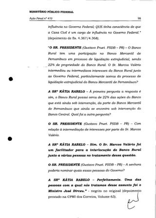 MINISTÉRIO PÚBLICO FEDERAL

    Ação Penal n° 470                                                              98

                 influência no Governo Federal; QUE tinha consciência de que
                 a Casa Civil é um cargo de influência no Governo Federal."
                 (depoimento de fls. 4.367/4.368).

                 "O SR. PRESIDENTE (Gustavo Fruet. PSDB - PR) - O Banco
                 Rural         tem   uma participação    no   Banco   Mercantil    de
                 Pernambuco em processo de liquidação extrajudicial, sendo
                 22% .de propriedade do Banco Rural. O Sr. Marcos Valéria
                 intermediou ou intermediava interesses do Banco Rural junto


•                ao Governo Federal, particularmente acerca do processo de
                 liquidação extrajudicial do Banco Mercantil de Pernambuco?

                 A SR a XÁ TIA RABELO -         A primeira pergunta a resposta      é
                 sim, o Banco Rural possui cerca de 22% das ações do Banco
                 que está ainda sob intervenção, da parte do Banco Mercantil
                 de Pernambuco que ainda se encontra sob intervenção do
                 Banco Central. Qual foi a outra pergunta?

                  O SR. PRESIDENTE (Gustavo Fruet. PSDB - PR) - Com
                 relação à intermediação de interesses por parte do Sr. Marcos



•
                  Valéria .

                 A SR a XÁTIA RABELO - Sim. O Sr. Marcos Valério foi
                 um facilitador para a interlocução do Banco Rural
                 junto a várias pessoas no tratamento dessa questão.


                  O SR. PRESIDENTE (Gustavo Fruet. PSDB - PR) - A senhora
                 poderia nominar quais essas pessoas do Governo?

                 A      SR a    XÁ TIA RABELO -         Perfeitamente.   Uma      das
                 pessoas com a qual nós tratamos desse assunto foi o
                 Ministro José Dirceu." - negrito no original (depoimento
                  prestado na CPMI dos Correios, Volume 63).
 