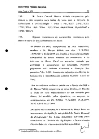 MINISTtRIO PÚBLICO FEDERAL

    Ação Penal n° 470                                                                              99

    197.                 No Banco Central, Marcos Valéria compareceu pelo
    menos a oito reuniões para tratar do tema com a Diretoria de
    Liquidações         e   Desestatização - Dilid               (11/11/2003,25/11/2003,
    17/12/2003, 13/01/2004, 17/02/2004, 04/05/2004, 22/02/2005 e
    10/05/200522 ).

    198.                 Seguem transcrições de documentos produzidos pelo
    Banco Central do Brasil informando os fatos:

                     "O Diretor da Dilid, acompanhado de seus consultores,


•                    recebeu       o    Sr.    Marcos       Valério        nos   dias
                      13.01.2004 e 17.02.2004, em Brasília, e tratou da liquidação
                     extrajudicial do Banco Mercantil de Pernambuco e do
                                                                                          11.11.2003,




                     interesse do Banco Rural em encontrar solução que
                     permitisse        o      levantamento            da    liquidação,     mediante
                     pagamento          aos     credores       existentes        e   liberação   das
                     garantias." (fls. 8.599, documento subscrito pelo Diretor de
                     Liquidações e Desestatização Antonio Gustavo Matos do
                     Vale).

                      "Sem ter solicitado audiência prévia com o Diretor da Dilid, o


•                     Sr. Marcos Valério compareceu no banco Central, em Brasília
                     e, tendo em vista impossibilidade de ser atendido pelo
                     diretor, foi recebido pelos signatários, em conjunto ou
                      separadamente, em 25.11.2003, 17.12.2003, 04.05.2004,
                     22.02.2005 e 10.05.2005.

                     Em todas elas o assunto foi o interesse do Banco Rural no
                      levantamento da liquidação extrajudicial do Banco Mercantil
                      de Pernambuco." (fls. 8.602, documento subscrito pelos
                     consultores da Diretoria de Liquidações e Desestatização
                      Cláudio Jaloretto e Marco Antônio Belém da Silva).


    22   Em junho de 2005 os fatos criminosos tornaram-se públicos.
 