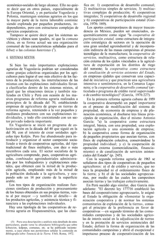 económico-sociales de largo alcance. Ello no quie-
re decir que en otros países, especialmente de
la Europa Oriental, y en particular Yugoslavia y
Polonia, mantengan sistemas agrarios en los que
la mayor parte de la tierra laborable continúe
siendo explotada por pequeños productores, in-
dependientes, pero con estructuras complejas de
servicios cooperativos.
Tampoco se quiere decir que los sistemas so-
viéticos y chinos sean iguales, ni que la comuna
china, en su forma actual sea una organización
comunal de las características señaladas para el
kibutz o las colonias huteristas (3
).
4. SISTEMAS MIXTOS
Si bien las más importantes explotaciones
agrarias de Yugoslavia podrían ser consideradas
como granjas colectivas organizadas por los agri-
cultores para lograr el uso más efectivo de los fac-
tores de la producción, las interrelaciones de las
mismas con las explotaciones individuales llevan
a clasificarlas dentro de los sistemas mixtos, al
igual que las situaciones únicas y también rea-
lizadas en Chile y Perú con ocasión de los ma-
sivos programas de reforma agraria realizados a
principios de la década del 70, estableciendo
empresas de agricultura de grupo en tierras de
reforma agraria, reteniendo a la vez pequeños y
medianos productores con sus explotaciones in-
dividuales, y todo ello coexistiendo con un sec-
tor privado todavía importante.
En Yugoslavia se inició un programa de co-
lectivización en la década del 40 que siguió en la
del 50, con el intento de crear unidades agrí-
colas tipo Koljós. Pero fue abandonado para in-
troducir y organizar el sector campesino socia-
lizado a través de cooperativas agrícolas, del tipo
tradicional de fines múltiples, con diez o más
miembros cada una. El sector socialista de la
agricultura comprende, pues, cooperativas agrí-
colas, combinados agroindustriales administra-
dos por los trabajadores y explotaciones esta-
tales, que obtienen casi la mitad de la produc-
ción agrícola, empleando más de la mitad de
la población dedicada a la agricultura, y ocu-
pando solo un 14 por ciento de la superficie
arable.
Los tres tipos de organización realizan fun-
ciones similares de producción y procesamiento
de los bienes obtenidos en sus propias tierras, ven-
ta al por mayor —y también al detalle— de
los productos agrícolas, y asistencia técnica y fi-
nanciera a las explotaciones individuales.
Hay una tipología de las cooperativas de re-
forma agraria en Hispanoamérica, que las clasi-
(3) Para una descripción y análisis más detallado de estos
particulares, puedo verse lu abundante bibliografía que sobre
kibutzim, koljoses, comunas, etc. se ha publicado reciente-
mente, a cuyo efecto nos permitimos señalar la contenida en
Bibliografía sobre Tenencia de la Tierra. FAO, Roma, 1972.
fica en: 1) cooperativas de desarrollo comunal;
2) multiactivas simples de servicios; 3) multiac-
tivas complejas de producción; 4) cooperativas
integrales; 5) cooperativas de desarrollo regional
y 6) cooperativas de participación estatal (Gar-
cía, 1976: 169).
Los aportes contemporáneos de mayor trascen-
dencia en México, pueden ser enunciados, es-
quemáticamente como sigue "la cooperativa de
participación estatal, como estructura de integra-
ción estratégica de sectores en la operación de
una gran unidad agroindustrial y de incorpora-
ción indirecta de las masas campesinas al proceso
tecnológico de la manufactura; la cooperativa de
servicios, multiactiva, como estructura de rela-
ción externa de los ejidos vinculados a la agricul-
tura de exportación en los distritos de riego
del noroeste; la cooperativa como estructura
de canalización de servicios asistentes del Estado,
en empresas ejidales que conservan una capaci-
dad de iniciativa y que practican una agricultura
intensiva o semiintensiva, en la Comarca Lagu-
nera; o la cooperativa de desarrollo comunal (ar-
ticulada o programa de crédito rural supervisado
o de cambio tecnológico)" (García, 1976:227).
En la primera reforma agraria cubana de 1959
la cooperativa desempeñó un papel importante
en el proceso de modificación del sistema de
propiedad, de economía de empresa y de pla-
neación económica, al diseñarse tres líneas prin-
cipales de organización, dice el mismo Antonio
García: "a) la cooperativa como estructura
integral, básica, con una propiedad, una explo-
tación agrícola y una economía de empresa;
b) la cooperativa como forma de organización
de pequeños propietarios que asocian tierras, con
fines de explotación colectiva, conservándose la
propiedad individual; y c) la cooperación de
operación externa (comercialización, financia-
miento) o de canalización de servicios asisten-
ciales del Estado" (p. 245).
Con la segunda reforma agraria de 1963 se
señalaron dos tipos de cooperativas de pequeños
agricultores: a) el de crédito y servicio, que no
toca la propiedad ni el ordenamiento físico de
la tierra; y b) el de las sociedades agropecua-
rias, por medio de las cuales los campesinos
asocian tierras y las trabajan colectivamente.
En Perú sucedió algo similar, dice García más
adelante: "El decreto ley 177716 estableció las
bases del cooperativismo agropecuario, le asignó
al Estado la obligación de «fomentar la orga-
nización cooperativa y de normar los sistemas
comunitarios de explotación de la tierra», consa-
gró el principio de la preferencia en favor de
cooperativas —en segundo término de las comu-
nidades campesinas y de las sociedades agríco-
las de interés social en la adjudicación de tierras
y en la prestación de servicios asistenciales del
Estado; definió la forma de organización de las
comunidades campesinas y abrió el excepcional e
impetuoso proceso de cooperativización de los
 