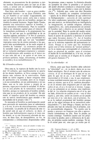 obstante, su pensamiento ha de ajustarse a cier-
tas normas discursivas para no caer en el des-
varío, y actuar con un sentido teleológico que
condicione su ejercicio.
Pues bien; este hombre —con su grave proble-
maticidad interna— es un Zoon Politikon, esto
es, ser hombre es ser nodal. Lógicamente, un
hombre que no fuera social, sería más o menos
que un hombre, pero no un hombre, porque no
tendría la esencia humana. Según Santo Tomás,
poseería una naturaleza superior al hombre, o
una naturaleza infrahumana. Pues la sociabili-
dad es un elemento capital para el tránsito de
lo inmediato prehtimano a lo propiamente hu-
mano. Es por eso que la sociabilidad se da en
muchas especies animales ("')• Por el contrario,
Alberto Caturelli opina, que la sociabilidad hu-
mana no tiene nada que ver con "sociedades"
impropias como las de ciertos animales a las que,
quizá más acertadamente, se les suele asignar el
nombre de "colonias". La existencia propia de
la sociedad exige el originario descubrimiento
del ser (relación ontológica originaria) y semejan-
te descubrimiento sólo acontece en el único en-
te que sabe del ser y en quien el ser tiene su
primera epifanía; luego, únicamente, el hombre
es sociable y lo es ineludiblemente (!l2
).
B) El hombre solitario
Otra cosa es, la ruptura de hecho con la socie-
dad. El solitario, que orgullosamente se aparta
de los demás hombres, se lleva consigo los pro-
ductos más valiosos de la convivencia. Podrá
desde su retiro negarse a hacer ninguna clase
de aportación a la sociedad, pero en su lengua
y en sus costumbres, en sus sentimientos y en sus
ideas, aun en lo más íntimo y propio de su
persona, sigue perviviendo la sociedad. El Robin-
son es una prueba de la naturaleza social del
hombre, porque no representa al hombre aislado,
sino que es un producto de la sociedad. De este
modo, el impulso social del hombre se conecta
con su nativa insuficiencia para atender a las
necesidades de la propia vida (!l:i
).
Es necesaria al hombre su participación social
para proveerlo de materiales para su subsistencia
y, a la vez, le sirve de aleccionamiento, estímulo
y enmienda. La prueba de la eficacia de esta vi-
da social está en que el solitario, es decir, el
hombre que habitualmente esquiva el trato con
los demás, se ve con frecuencia afectado de ma-
nías, de ideas fijas, de desequilibrios, en fin, de
concepciones y estimaciones disparatadas sobre
las personas, cosas y sucesos. La historia abunda
en ejemplos de cómo la posesión y el ejercicio
del poder absoluto conducen a situaciones síqui-
cas anormales, que lindan a veces con la demen-
cia (!M
). Además que, como nos dice Recaséns
Siches, un hombre en completo aislamiento
—aparte de la difícil hipótesis de que sobrevivie-
ra biológicamente— carecería de vida espiritual.
En tales condiciones ignoraría todo lenguaje y,
por este motivo, no desarrollaría su inteligencia,
su imaginación, su sentido religioso, artístico,
cognoscitivo, etc.; sería propiamente un animal.
El hombre real y efectivo es un animal forjado
por la sociedad. Bajo la acción del medio social,
el espíritu se afirma y se desarrolla en el hombre,
hasta el punto de ayudarle a dominar el animal
que todos llevamos dentro ('n
). Así el hombre
alcanza el desenvolvimiento de su personalidad,
que es la máxima expresión del pensamiento to-
mista. Porque si es cierto que fue Aristóteles
quién creó el feliz término de "animal político",
no lo es menos que correspondió al cristianismo
darle su plenitud de sentido: para el cristiano
el hecho de la sociabilidad es, a la vez, un pos-
tulado que se asienta en el dogma de la unidad
del genero humano ('"').
C) La alteridadtjo - tú
Ahora, para que haya hombre debe subsistir
la "alteridad" yo - tú, es decir, darse en su rea-
lidad ontológica. Por el mismo acto de aittncon-
ciencia, el yo se distingue de lo que no es yo;
pero lo que no es yo, o es mera "cosa" sin
interioridad ni lil>ertad, o sea, lo que simplemen-
te tiene realidad exterior para mí, o es otro sujeto
como yo mismo, que es el íií, también descubier-
to en el mismo acto originario por el cual des-
cubro el ser, el yo y lo real en sí mismo. Luego,
el yo no solamente es yo mismo, sino implican-
te del tú. La relación originaria con el tú es, por
un lado, distinción en cuanto yo no —soy el otro
sujeto y, por otro, unión en cuanto yo no puedo
ser sino ron el tú, vale decir, con el prójimo. Es-
ta es la radical projimidad del hombre porque
está en las raíces mismas de su naturaleza cons-
tituyéndola (!)T
). José Ortega y Gasset, nos ha ex-
plicado este tipo de relación con el p'rójimo, con
su acostumbrada elegancia: "Yo cuento con la
piedra y procuro no tropezar con ella o aprove-
charla sentándome en ella. Pero la piedra no
cuenta conmigo. También cuento con rni próji-
mo como la piedra; pero a diferencia de la pie-
dra, mi prójimo cuenta también conmigo. No só-
lo él existe para mí, sino que yo existo par él.
i-:<
Mi
lia
S0(
I'P
(91) 1
.I,osada
(92) '
ico. Mt
I9ti:j. v
Mi)
ial". r.'.s/
1.11  ss
Vancistx Hornero.
1952.i
¿0
nú
»l.
.io
lid
u ion
rías i
i-pi> lio
IM </
291.
•s el hom
el XIII (
6M¡2.
rímie/ -
• Drnstti
1furia
Im-?"
on^r<
Arias
del fnnnhrt•. H leños irt-s
/./ prtthlcina í/c/ himihrt'.
S(
B
Hilba
Intcrnaeii
.. "1-^1 hon
i. 1955. 
>nal
br<
oí.
di
V
3.
!•'
su

loso-
i<lu
i> -^
(!M) Francisco Hornero. i>¡>. cil., p. 202.
(95) 'üla humana. Socirdíul y Dcrcchit. México, luí.
Pornia. 1952. p. 145.
(9{i) Antonio Truyol. /•-'/ Derritió lj rl I-'.x/ailn rn Sun
AKKIIÍII. Madrid, 1944. pp. 127-129.
(!)7) Alberto Caturelli. <i¡>. di., pp. 57 y 62.
 