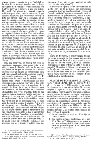 ceso de nuestra existencia sin la profundidad va-
lorativa de las razones morales, que lo hacen
inteligible en el conjunto de las relaciones con-
flictivas que vive el hombre. Y esto sólo es posi-
ble cuando éste alcanza un grado de madurez
suficiente para saber, en todo momento, lo que
debemos hacer y lo que no debemos hacer (123
).
Esto nos permite creer en la existencia de un
rayo de esperanza que ilumina nuestros corazo-
nes para anunciarnos que, en la conjunción que
cada día toma más fuerza entre Historia y técni-
ca, en última instancia aflorará la ilusión de la
libertad, como acto decisorio humano que peren-
nemente empujará a la humanidad a no cejar en
su empeño del deseo de vivir. Esto independien-
temente de que en el interior del hombre siempre
intervengan fuerzas inconscientes que condicio-
nen la estructura de carácter de la persona huma-
na; pues la libertad —a fin de cuentas— no es
otra cosa que la capacidad del hombre para seguir
la voz de la razón, de la salud, del bienestar, de
la conciencia, contra las voces de las pasiones
irracionales. Estas últimas se mostrarán con más
ímpetu en el "hombre malo", que es aquél que
regresa al estado pre-humano e intenta eliminar
lo que es específicamente humano: razón, amor,
libertad (124
).
Hay que hacer todo lo posible por crear las
condiciones adecuadas para contrarrestar la ac-
ción perversa del hombre malo en la sociedad
del futuro, en la que los avances de la técnica
pueden poner en peligro las concepciones éticas
del mundo occidental, destruyendo sus valores y
amenazando deshumanizar la ciencia (125
). Es
palpable que la humanidad ha iniciado una es-
calada hacia niveles y posibilidades que hace
sólo medio siglo estaban reservados a los pode-
rosos. Posibilidades como la transmisión de la
energía sin hilos, la acción a distancia sobre
los materiales, los laboratorios en la ionosfera
alimentados con rayos invisibles, todo lo cual
parecen ideas de la ciencia-ficción, pero que, no
obstante, tienen una base científica real, apoya-
da en el desarrollo de la técnica del láser, autén-
tica revolución en las comunicaciones, la medi-
cina, la industria y quizá la energía. Así se pre-
dice también, que el hombre llegará a Marte a
finales de siglo y que antes del año 2000 el agua
de mar podrá utilizarse para la agricultura, una
vez convertida en potable; y que se descubrira'n
medicamentos para "modificar la personalidad",
que serán utilizados por los psiquiatras, etc. Sin
embargo, se tiene fe en que el hombre como tal
no podrá jamás ser sustituido, Juchándose por
conseguir que los ordenadores actúen como ins-
(123) El socialismo o es marxismo o no es socialismo,
Madrid, Ed. Prensa Española, 1974, pp. 67-68.
(124) Erieh Fromm, op. cit.. pp. 147, 154, 156 y 177.
(125) José Augusto T. Tavares, Filosofía e tecnología,
Salvador, Bahía, Brasil, 1971, p. 49.
truniento al servicio de una sociedad no sólo
más rica, sino más justa (128
).
No cabe duda que lo dicho anteriormente es
cierto, pero no lo es menos que atravesamos
momentos de difícil acoplamiento del hombre al
"mundo artificial" que está creando la técnica.
Sobre todo en las grandes urbes, donde el hom-
bre se defiende mediante "escapismos", o sea,
yendo a buscar el sol y el aire oxigenado a la
misma fuente de la naturaleza, que aun cuando
tan cerca de él cada día que pasa se le parece
que está más alejada. Puede ser que todavía se
consiga salvar lo humano —que es el hálito de
espiritualidad— y así la civilización tecnológica
podrá estar en condiciones de hacer un hombre
feliz que esté poseído por el amor a la vida. A
este respecto exigirá seguridad, en el sentido de
que no estén amenazadas las condiciones mate-
riales básicas para una vida digna; justicia, en el
sentido de que nadie pueda ser un fin para los
propósitos de otro; y libertad, en el sentido de
que todo individuo tenga la posibilidad de ser
un miembro activo y responsable de la sociedad
(127
).
¿Será, en definitiva, el hombre capaz de esca-
par a ser atrapado por los nuevos mecanismos
deterministas de la técnica, para seguir creyen-
do que es "ser de ideales", hijo del Espíritu,
con facultades para ordenar su vida y dirigir el
mundo? Al hombre cristiano —si se renueva a
la luz de las catacumbas— le espera desempe-
ñar un importante papel en este cometido, por-
que la nueva sociedad sin un fermento divino
está llamada a autodestruírse.
ARANCEL DE HONORARIOS DE ABOGA-
DOS Y PROCURADORES. El decreto N° 676
de 21 de marzo de 1979 establece que según
lo dispuesto en el art. 60 de la ley 21.839 (que
empezó a regir el 29 de julio de 1978) co-
rresponde al Poder Ejecutivo Nacional actualizar
semestralmente los montos mínimos y multas es-
tablecidas en dicha ley de acuerdo con el índice
de precios al por mayor que publique el Instituto
Nacional de Estadísticas y Censos. El coeficiente
a aplicar en el período comprendido entre los
meses de julio a diciembre de 1978 es de 1,46, por
lo cual a partir del 1 de enero de 1979 los
montos mínimos y las multas establecidas en la
ley 21.839, es el siguiente:
a) la multa establecida en el art. 5° se fija en
730.000 pesos;
b) los montos mínimos establecidos en el art.
8° se fijan en 73.000 pesos para los procesos
de conocimiento; 43.800 pesos para los pro-
cesos de ejecución; y en 29.200 pesos para
los procesos voluntarios;
(126) Manuel Calvo Hernando, Introducción a la tecno-
logía. Salamanca, Ed. Anaya, 1972. pp. 98-99 y 251-252.
(127) Erich Fromm, op. cit., p. 55.
 