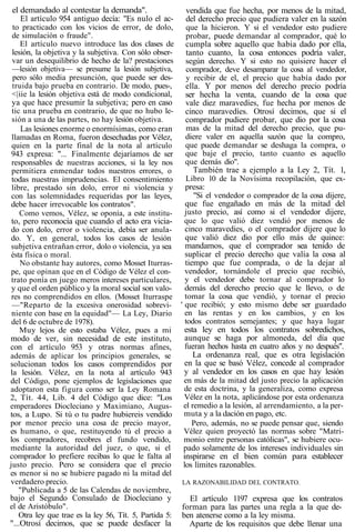 el demandado al contestar la demanda".
El artículo 954 antiguo decía: "Es nulo el ac-
to practicado con los vicios de error, de dolo,
de simulación o fraude".
El artículo nuevo introduce las dos clases de
lesión, la objetiva y la subjetiva. Con sólo obser-
var un desequilibrio de hecho de la? prestaciones
—lesión objetiva— se presume la lesión subjetiva,
pero sólo media presunción, que puede ser des-
truida bajo prueba en contrario. De modo, pues-,
<|iie la lesión objetiva está de modo condicional,
ya que hace presumir la subjetiva; pero en caso
tic una prueba en contrario, de que no hubo le-
sión a una de las partes, no hay lesión objetiva.
Las lesiones enorme o enormísimas, como eran
llamadas en Roma, fueron desechadas por Vélez,
quien en la parte final de la nota al artículo
943 expresa: "... Finalmente dejaríamos de ser
responsables de nuestras acciones, si la ley nos
permitiera enmendar todos nuestros errores, o
todas nuestras imprudencias. El consentimiento
libre, prestado sin dolo, error ni violencia y
con las solemnidades requeridas por las leyes,
debe hacer irrevocable los contratos".
Como vemos, Vélez, se oponía, a este institu-
to, pero reconocía que cuando el acto era vicia-
do con dolo, error o violencia, debía ser anula-
do. Y, en general, todos los casos de lesión
subjetiva entrañan error, dolo o violencia, ya sea
ésta física o moral.
No obstante hay autores, como Mosset Iturras-
pe, que opinan que en el Código de Vélez el con-
trato ponía en juego meros intereses particulares,
y que el orden público y la moral social son valo-
res no comprendidos en ellos. (Mosset Iturraspe
—"Reparto de la excesiva onerosidad sobrevi-
niente con base en la equidad"— La Ley, Diario
del 6 de octubre de 1978).
Muy lejos de esto estaba Vélez, pues a mi
modo de ver, sin necesidad de este instituto,
con el artículo 953 y otras normas afines,
además de aplicar los principios generales, se
solucionan todos los casos comprendidos por
la lesión. Vélez, en la nota al artículo 943
del Código, pone ejemplos de legislaciones que
adoptaron esta figura como ser la Ley Romana
2, Tít. 44, Lib. 4 del Código que dice: "Los
emperadores Diocleciano y Maximiano, Augus-
tos, a Lupo. Si tú o tu padre hubiereis vendido
por menor precio una cosa de precio mayor,
es humano, o que, restituyendo tú el precio a
los compradores, recobres el fundo vendido,
mediante la autoridad del juez, o que, si el
comprador lo prefiere recibas lo que le falta al
justo precio. Pero se considera que el precio
es menor si no se hubiere pagado ni la mitad del
verdadero precio.
"Publicada a 5 de las Calendas de noviembre,
bajo el Segundo Consulado de Diocleciano y
el de Aristóbulo".
Otra ley que trae es la ley 56, Tít. 5, Partida 5:
"...Otrosí decimos, que se puede desfacer la
vendida que fue hecha, por menos de la mitad,
del derecho precio que pudiera valer en la sazón
que la hicieron. Y si el vendedor esto pudiere
probar, puede demandar al comprador, qué lo
cumpla sobre aquello que habia dado por ella,
tanto cuanto, la cosa entonces podría valer,
según derecho. Y si esto no quisiere hacer el
comprador, deve desamparar la cosa al vendedor,
y recibir de el, el precio que había dado por
ella. Y por menos del derecho precio podría
ser hecha la venta, cuando de la cosa que
vale diez maravedíes, fue hecha por menos de
cinco maravedíes. Otrosí decimos, que si el
comprador pudiere probar, que dio por la cosa
mas de la mitad del derecho precio, que pu-
diere valer en aquella sazón que la compro,
que puede demandar se deshaga la compra, o
que baje el precio, tanto cuanto es aquello
que demás dio".
También trae a ejemplo a la Ley 2, Tít. 1,
Libro 10 de la Novísima recopilación, que ex-
presa:
"Si el vendedor o comprador de la cosa dijere,
que fue engañado en más de la mitad del
justo precio, así como si el vendedor dijere,
que lo que valió diez vendió por menos de
cinco maravedies, o el comprador dijere que lo
que valió diez dio por ello más de quince:
mandamos, que el comprador sea tenido de
suplicar el precio derecho que valía la cosa al
tiempo que fue comprada, o de la dejar al
vendedor, tornándole el precio que recibió,
y el vendedor debe tornar al comprador lo
demás del derecho precio que le llevo, o de
tomar la cosa que vendió, y tornar el precio
' que recibió; y esto mismo debe ser guardado
en las rentas y en los cambios, y en los
todos contratos semejantes; y que haya lugar
esta ley en todos los contratos sobredichos,
aunque se haga por almoneda, del día que
fueran hechos hasta en cuatro años y no después".
La ordenanza real, que es otra legislación
en la que se basó Vélez, concede al comprador
y al vendedor en los casos en que hay lesión
en más de la mitad del justo precio la aplicación
de esta doctrina, y la generaliza, como expresa
Vélez en la nota, aplicándose por esta ordenanza
el remedio a la lesión, al arrendamiento, a la per-
muta y a la dación en pago, etc.
Pero, además, no se puede pensar que, siendo
Vélez quien proyectó las normas sobre "Matri-
monio entre personas católicas", se hubiere ocu-
pado solamente de los intereses individuales sin
inspirarse en el bien común para establecer
los límites razonables.
LA RAZONABILIDAD DEL CONTRATO.
El artículo 1197 expresa que los contratos
forman para las partes una regla a la que de-
ben atenerse como a la ley misma.
Aparte de los requisitos que debe llenar una
 