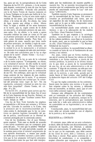 ley, para ser tal, la jurisprudencia de la Corte
Suprema de los EE.UU. primero, y la de nuestro
país después, sostuvieron la tesis de cjue las leyes
debían ser razonables. Coincide esta posición,
con la de Santo Tomás de Aquino expuesta en
la Suma Teológica en la parte que habla de la ley.
Dice así: "Respuesta: La ley es una cierta regla y
medida de los actos, que induce al hombre a
obrar, o le retrae de ello. En efecto, ley viene
de ligar, puesto que obliga a obrar. Ahora
bien; la regla y medida de los actos humanos
es la razón, que es, según consta de lo dicho
en otra parte, el principio primero de esos mis-
mos actos. Es, en efecto, a la razón a quien
incumbe ordenar las cosas en vistas al fin que
es el primer principio en el orden de la opera-
ción, como Aristóteles enseña. Pues bien; e¡>
todo género de cosas, aquello que tiene razón
de primer principio, en medida y regla de cuan-
to bajo ese principio se halla contenido; así
la unidad lo es en la numeración y el primero
movimiento lo es respecto de todo otro movimien-
to. De todo esto concluímos que la ley es algo
propio de la razón". (Santo Tomás —La Ley—
Ed. Labor pág. 18).
En cuanto a si la ley es acto de la voluntad
o de la razón expresa: "Corresponde, en efecto,
a la voluntad el mover: de ella recibe la razón
esa fuerza motiva que tiene. Porque la voluntad
quiere y apetece el fin, la razón impera los
medios que son necesarios para la consecución
de ese fin. Sin embargo, para que la voluntad
tenga carácter de ley respecto de esos medios,
precisa ser regulada por la razón. Y' es entonces
cuando puede decirse con verdad que "la volun-
tad del príncipe tiene vigor de ley". Sin esa
regulación, semejante voluntad no sería ley sino
más bien iniquidad". (Santo Tomás, ob. cit.
págs. 19 y 20).
En los EE.UU. el primer gran jurista que ha-
bló de la razonabilidad de las leyes fue el juez
de la Corte Suprema de esa Nación, Holmes, en
su disidencia en el caso "Lochner contra New
York", fallado en 1905.
Una ley de New York limitaba los empleos
en panaderías a 60 horas por semana y 10 horas
por día. Llevada la cuestión a. la Corte, ésta
se pronunció por la incoristitucionalidad por 5
votos contra 4, declarando que la ley no cons-
tituía un ejercicio legítimo (razonable) del po-
der de policía, interfiriendo en la libertad de
contrato protegida por la enmienda catorce.
Uno de los disidentes, fue el juez Holmes
quien expresó: "Este caso se decide de acuerdo
a una teoría económica que no comparte gran
parte del país... Yo creo que la palabra "libertad"
en la Enmienda 14 está pervertida cuando se
la sostiene para evitar el natural surgimiento de
una opinión dominante, a menos que pueda
ser dicho que un hombre racional y justo admi-
tiría que la Ley propuesta infringiría principios
fundamentales como los que han sido interpre-
tados por las tradiciones de nuestro pueblo y
nuestra ley. No se necesita investigación para
mostrar que tal condenación que barre con todo
pueda ser sancionada contra la Ley" sub exa-
mine." (198 US 45).
También nuestra Corte Suprema se pronunció
por la razonabiiidad de las leyes. Sin entrar a
estudiar en profundidad este tema, por no
ser específico de este trabajo, he de mencionar
pues, qué es lo que se debe comprender como
razonabilidad de las leyes.
La razonabilidad puede estar referida a lo
técnico, o sea a la adecuación de los medios
a los fines. (Juan Francisco Linares).
También en lo que respecta a la axiología
jurídica, razonabilidad es ver el fundamento
de los valores jurídicos, cuya base es la justicia,
de modo, pues, que es razonable lo que se basa
en ella. (Juan Francisco Linares —"La Razona-
bilidad de las Leyes").
En ciencia jurídica, la razonabilidad se obser-
va cuando se trata de ver el fundamento de una
norma y sus valores.
Así, pues, vemos que en forma mediata, ya
sea por el camino de buscar los valores en forma
inmediata o en forma mediata, a través de las
normas jurídicas, la justicia es en última instan-
cia la que dará ¡a pauta de la razonabilidad
de una ley, de un acto administrativo o de un
contrato. Y digo de un contrato, no sólo por con-
siderar que todo acto humano debe estar inspi-
rado en la justicia, y por ende, guiado por la
razón hacia el bien común, sino también por
la deducción lógica del artículo 1197 del Código
Civil.
Ya que las reglas contenidas en los contratos,
hacen para las partes una norma a la que de-
ben respetar como la ley misma, y debiendo
ésta ser razonable, se deduce, pues, que el con-
trato debe contener reglas razonables.
Aunque esta obligación de los contratantes
está ya contenida en los artículos del Código
que hemos analizado, se aplicaría, aunque no lo
estuviera, por la jurisprudencia que reconoció
que toda ley y todo acto administrativo deben
ser controlados en su legitimidad y en su razo-
nabilidad.
Concluyendo, pues, la razonabilidad del con-
trato debe ser mirada también con el objetivo
de la justicia y de la equidad.
REQUISITOS m-;t. CONTRATO
El contrato, pues, debe ser un acto voluntario,
es decir, debe ser hecho con discernimiento, con
intención de hacerlo, con libertad, y además
debe ser exteriorizado. Y sobre esto, debo reite-
rar lo que ya he expresado, que debe carecer
de los vicios de error, dolo y violencia, ya sea
ésta física o moral. Pues quien contrata en in-
ferioridad de condiciones, o es compelido a
aceptar cláusulas que repugnan a la equidad.
 