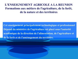 L'ENSEIGNEMENT AGRICOLE A LA REUNION
 Formations aux métiers de l'agriculture, de la forêt,
           de la nature et des territoires



Cet enseignement principalement technologique et professionnel
Dépend du ministère de l'agriculture est placé sous l'autorité
académique de la direction de l'alimentation, de l'agriculture et
de la forêt et de l'aménagement du territoire.
 