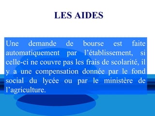LES AIDES

Une demande de bourse est faite
automatiquement par l’établissement, si
celle-ci ne couvre pas les frais de scolarité, il
y a une compensation donnée par le fond
social du lycée ou par le ministère de
l’agriculture.
 