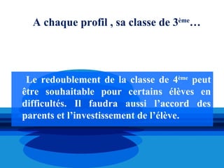 A chaque profil , sa classe de 3ème…




 Le redoublement de la classe de 4ème peut
être souhaitable pour certains élèves en
difficultés. Il faudra aussi l’accord des
parents et l’investissement de l’élève.
 