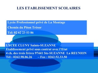 LES ETABLISSEMENT SCOLAIRES


Lycée Professionnel privé de La Montage
Chemin du Piton Trésor
Tel: 02 62 23 53 86


LYCEE CLUNY Sainte-SUZANNE
Etablissement privé sous contrat avec l’Etat
4 ch. des trois frères 97441 Ste-SUZANNE La REUNION
Tél : 0262.98.06.26      – Fax : 0262.52.33.50
 