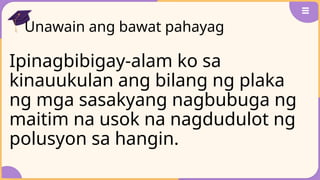 Unawain ang bawat pahayag
Ipinagbibigay-alam ko sa
kinauukulan ang bilang ng plaka
ng mga sasakyang nagbubuga ng
maitim na usok na nagdudulot ng
polusyon sa hangin.
 