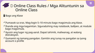 🧭 Online Class Rules / Mga Alituntunin sa
Online Class
🖥️Bago ang Klase
Pumasok sa oras. Mag-login 5–10 minuto bago magsimula ang klase.
Ihanda ang mga kagamitan. Siguraduhing may notebook, ballpen, at module
bago magsimula.
Ayusin ang lugar ng pag-aaral. Dapat tahimik, maliwanag, at walang
distraksyon.
Gumamit ng tamang pangalan. Gamitin ang tunay na pangalan sa iyong
account o profile
 