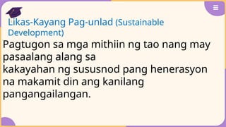 Likas-Kayang Pag-unlad (Sustainable
Development)
Pagtugon sa mga mithiin ng tao nang may
pasaalang alang sa
kakayahan ng sususnod pang henerasyon
na makamit din ang kanilang
pangangailangan.
 
