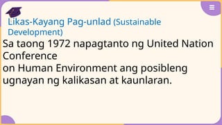 Likas-Kayang Pag-unlad (Sustainable
Development)
Sa taong 1972 napagtanto ng United Nation
Conference
on Human Environment ang posibleng
ugnayan ng kalikasan at kaunlaran.
 