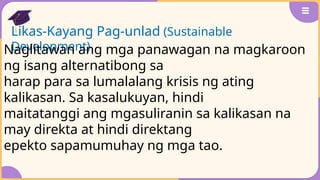 Likas-Kayang Pag-unlad (Sustainable
Development)
Naglitawan ang mga panawagan na magkaroon
ng isang alternatibong sa
harap para sa lumalalang krisis ng ating
kalikasan. Sa kasalukuyan, hindi
maitatanggi ang mgasuliranin sa kalikasan na
may direkta at hindi direktang
epekto sapamumuhay ng mga tao.
 