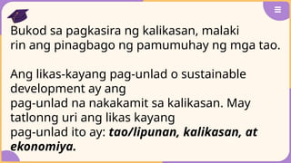 Bukod sa pagkasira ng kalikasan, malaki
rin ang pinagbago ng pamumuhay ng mga tao.
Ang likas-kayang pag-unlad o sustainable
development ay ang
pag-unlad na nakakamit sa kalikasan. May
tatlonng uri ang likas kayang
pag-unlad ito ay: tao/lipunan, kalikasan, at
ekonomiya.
 