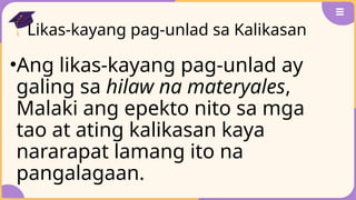 Likas-kayang pag-unlad sa Kalikasan
•Ang likas-kayang pag-unlad ay
galing sa hilaw na materyales,
Malaki ang epekto nito sa mga
tao at ating kalikasan kaya
nararapat lamang ito na
pangalagaan.
 