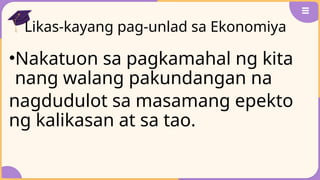 Likas-kayang pag-unlad sa Ekonomiya
•Nakatuon sa pagkamahal ng kita
nang walang pakundangan na
nagdudulot sa masamang epekto
ng kalikasan at sa tao.
 