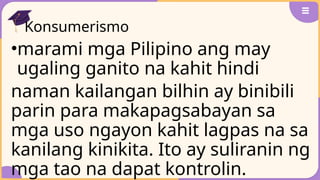 Konsumerismo
•marami mga Pilipino ang may
ugaling ganito na kahit hindi
naman kailangan bilhin ay binibili
parin para makapagsabayan sa
mga uso ngayon kahit lagpas na sa
kanilang kinikita. Ito ay suliranin ng
mga tao na dapat kontrolin.
 