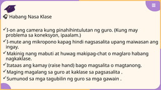 🎧 Habang Nasa Klase
I-on ang camera kung pinahihintulutan ng guro. (Kung may
problema sa koneksyon, ipaalam.)
I-mute ang mikropono kapag hindi nagsasalita upang maiwasan ang
ingay.
Makinig nang mabuti at huwag makipag-chat o maglaro habang
nagkaklase.
Itataas ang kamay (raise hand) bago magsalita o magtanong.
Maging magalang sa guro at kaklase sa pagsasalita .
Sumunod sa mga tagubilin ng guro sa mga gawain .
 