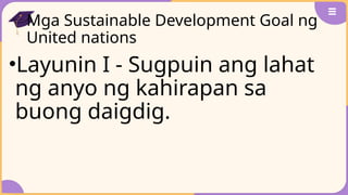 Mga Sustainable Development Goal ng
United nations
•Layunin I - Sugpuin ang lahat
ng anyo ng kahirapan sa
buong daigdig.
 