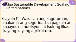 Mga Sustainable Development Goal ng
United nations
•Layuin II - Wakasan ang kagutuman,
makamit ang seguridad sa pagkain at
maayos na nutrisyon, at isulong likas
kayang-kayang agrikultura.
 
