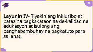 Layunin IV- Tiyakin ang inklusibo at
patas na pagkakataon sa de-kalidad na
edukasyon at isulong ang
panghabambuhay na pagkatuto para
sa lahat.
 