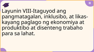 Layunin VIII-Itaguyod ang
pangmatagalan, inklusibo, at likas-
kayang paglago ng ekonomiya at
produktibo at disenteng trabaho
para sa lahat.
 