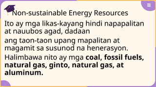 Non-sustainable Energy Resources
Ito ay mga likas-kayang hindi napapalitan
at nauubos agad, dadaan
ang taon-taon upang mapalitan at
magamit sa susunod na henerasyon.
Halimbawa nito ay mga coal, fossil fuels,
natural gas, ginto, natural gas, at
aluminum.
 