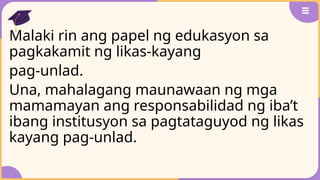 Malaki rin ang papel ng edukasyon sa
pagkakamit ng likas-kayang
pag-unlad.
Una, mahalagang maunawaan ng mga
mamamayan ang responsabilidad ng iba’t
ibang institusyon sa pagtataguyod ng likas
kayang pag-unlad.
 