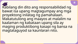 Kabilang din dito ang responsabilidad ng
bawat isa upang magtagumpay ang mga
proyektong inilatag ng pamahalaan.
Makatutulong ang maayos at malalim na
kaalaman ng kabataan upang sila ay
maging produktibong kasapi ng bansa na
magtataguyod sa kaunlaran nito.
 