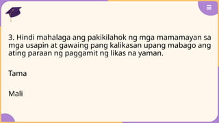 3. Hindi mahalaga ang pakikilahok ng mga mamamayan sa
mga usapin at gawaing pang kalikasan upang mabago ang
ating paraan ng paggamit ng likas na yaman.
Tama
Mali
 