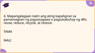 4. Mapangalagaan natin ang ating kapaligiran sa
pamamagitan ng pagsasagawa o pagsasabuhay ng 4Rs:
reuse, reduce, recycle, at restore.
TAMA
MALI
 