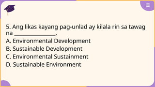 5. Ang likas kayang pag-unlad ay kilala rin sa tawag
na ________________.
A. Environmental Development
B. Sustainable Development
C. Environmental Sustainment
D. Sustainable Environment
 