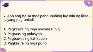 7. Ano ang isa sa mga pangunahing layunin ng likas-
kayang pag-unlad?
A. Pagkasira ng mga anyong tubig
B. Pagtaas ng polusyon
C. Pagbawas ng kahirapan
D. Pagkasira ng mga puno
 