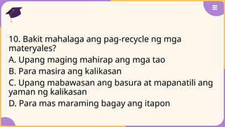 10. Bakit mahalaga ang pag-recycle ng mga
materyales?
A. Upang maging mahirap ang mga tao
B. Para masira ang kalikasan
C. Upang mabawasan ang basura at mapanatili ang
yaman ng kalikasan
D. Para mas maraming bagay ang itapon
 
