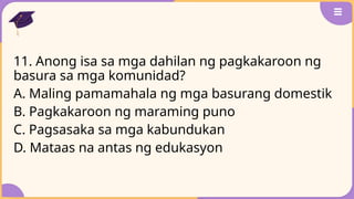11. Anong isa sa mga dahilan ng pagkakaroon ng
basura sa mga komunidad?
A. Maling pamamahala ng mga basurang domestik
B. Pagkakaroon ng maraming puno
C. Pagsasaka sa mga kabundukan
D. Mataas na antas ng edukasyon
 
