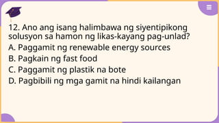 12. Ano ang isang halimbawa ng siyentipikong
solusyon sa hamon ng likas-kayang pag-unlad?
A. Paggamit ng renewable energy sources
B. Pagkain ng fast food
C. Paggamit ng plastik na bote
D. Pagbibili ng mga gamit na hindi kailangan
 