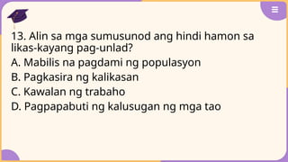 13. Alin sa mga sumusunod ang hindi hamon sa
likas-kayang pag-unlad?
A. Mabilis na pagdami ng populasyon
B. Pagkasira ng kalikasan
C. Kawalan ng trabaho
D. Pagpapabuti ng kalusugan ng mga tao
 