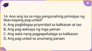 14. Ano ang isa sa mga pangunahing prinsipyo ng
likas-kayang pag-unlad?
A. Ang pagbibigay-priyoridad sa kalikasan at tao
B. Ang pag-aaksaya ng mga yaman
C. Ang wala nang pagpapahalaga sa kalikasan
D. Ang pag-unlad sa anumang paraan
 