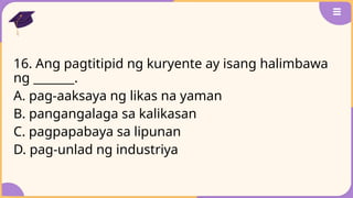 16. Ang pagtitipid ng kuryente ay isang halimbawa
ng _______.
A. pag-aaksaya ng likas na yaman
B. pangangalaga sa kalikasan
C. pagpapabaya sa lipunan
D. pag-unlad ng industriya
 