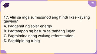 17. Alin sa mga sumusunod ang hindi likas-kayang
gawain?
A. Paggamit ng solar energy
B. Pagtatapon ng basura sa tamang lugar
C. Pagmimina nang walang reforestation
D. Pagtitipid ng tubig
 