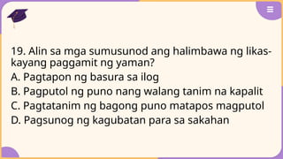 19. Alin sa mga sumusunod ang halimbawa ng likas-
kayang paggamit ng yaman?
A. Pagtapon ng basura sa ilog
B. Pagputol ng puno nang walang tanim na kapalit
C. Pagtatanim ng bagong puno matapos magputol
D. Pagsunog ng kagubatan para sa sakahan
 