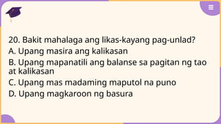 20. Bakit mahalaga ang likas-kayang pag-unlad?
A. Upang masira ang kalikasan
B. Upang mapanatili ang balanse sa pagitan ng tao
at kalikasan
C. Upang mas madaming maputol na puno
D. Upang magkaroon ng basura
 