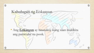 Kahulugan ng Lokasyon
• Ang Lokasyon ay tinutukoy kung saan makikita
ang particular na pook.
 