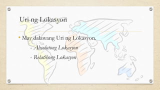Uri ng Lokasyon
• May dalawang Uri ng Lokasyon.
- Absolutong Lokasyon
- Relatibong Lokasyon
 