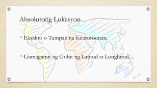 Absolutong Lokasyon
• Eksakto o Tumpak na kinaroroonan.
• Gumagamit ng Guhit ng Latitud at Longhitud.
 