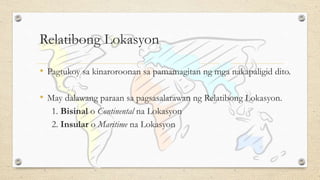 Relatibong Lokasyon
• Pagtukoy sa kinaroroonan sa pamamagitan ng mga nakapaligid dito.
• May dalawang paraan sa pagsasalarawan ng Relatibong Lokasyon.
1. Bisinal o Continental na Lokasyon
2. Insular o Maritime na Lokasyon
 